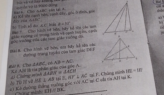 bút và vớ hay không lệuBái 5 
quyền vớ là 9000 đồng 
Bài 6. Cho △ ABC cản tại A. 
a) Kể tên cạnh bên, cạnh đảy, góc ở định, góccái á thên 
a) 
đảy của △ ABC
b) Tính số đo A C biết B=50°
b) 
Bài 7. Cho hình vẽ bên, hãy kể tên các tamtiề 
giác vuống có trong hình và cạnh huyền, cạnh 
je 
góc vuỡng của các tam giác vuông đó. 
Bài 8. Cho hình vẽ bên, em hãy kể tên các 
đường trung tuyến của tam giác DEF
Bài 9. Cho △ ABC , có AB=AC. 
Kẻ AH là tia phân giác của góc A. 
) Chứng minh △ ABH=△ ACH
c) Kẻ đường thắng vuông góc với AC tại C cắt tia AH tại K. bị Từ H vẽ HE⊥ AB tại E, HF⊥ AC tại F. Chứng minh HE=HF
Chứng mình: EHparallel BK.