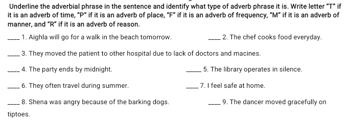 Underline the adverbial phrase in the sentence and identify what type of adverb phrase it is. Write letter “T” if 
it is an adverb of time, “ P ” if it is an adverb of place, “ F ” if it is an adverb of frequency, “ M ” if it is an adverb of 
manner, and “ R ” if it is an adverb of reason. 
_1. Aighla will go for a walk in the beach tomorrow. _2. The chef cooks food everyday. 
_3. They moved the patient to other hospital due to lack of doctors and macines. 
_4. The party ends by midnight. _5. The library operates in silence. 
_6. They often travel during summer. _7. I feel safe at home. 
_8. Shena was angry because of the barking dogs. _9. The dancer moved gracefully on 
tiptoes.