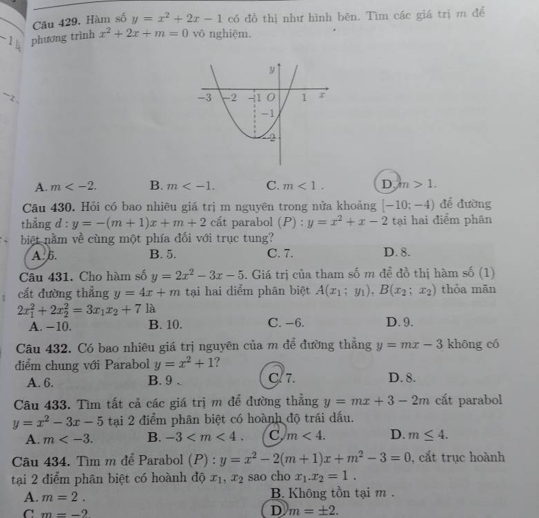 Hàm số y=x^2+2x-1 có đồ thị như hình bên. Tìm các giá trị m để
-1 phương trình x^2+2x+m=0 vô nghiệm.
~-z 、
A. m B. m C. m<1. D. m>1.
Câu 430. Hỏi có bao nhiêu giá trị m nguyên trong nửa khoảng [-10;-4) để đường
thẳng d : y=-(m+1)x+m+2 cất parabol (P) : y=x^2+x-2 tại hai điểm phân
biệt nằm về cùng một phía đối với trục tung?
A. 6. B. 5. C. 7. D. 8.
Câu 431. Cho hàm số y=2x^2-3x-5. Giá trị của tham số m đề đồ thị hàm số (1)
cắt đường thẳng y=4x+m tại hai diểm phân biệt A(x_1;y_1),B(x_2;x_2) thỏa mān
2x_1^(2+2x_2^2=3x_1)x_2+71a
A. −10. B. 10. C. −6. D. 9.
Cu 432. Có bao nhiêu giá trị nguyên của m để đường thẳng y=mx-3 khōng có
điểm chung với Parabol y=x^2+1 ?
A. 6. B. 9 . C. 7. D. 8.
Câu 433. Tìm tất cả các giá trị m để đường thẳng y=mx+3-2m cất parabol
y=x^2-3x-5 tại 2 điểm phân biệt có hoành độ trái dấu.
A. m B. -3 C, m<4. D. m≤ 4.
Câu 434. Tìm m để Parabol (P) : y=x^2-2(m+1)x+m^2-3=0 , cắt trục hoành
tại 2 điểm phân biệt có hoành độ x_1,x_2 sao cho x_1.x_2=1.
A. m=2. B. Không tồn tại m .
C m=-2
D m=± 2.