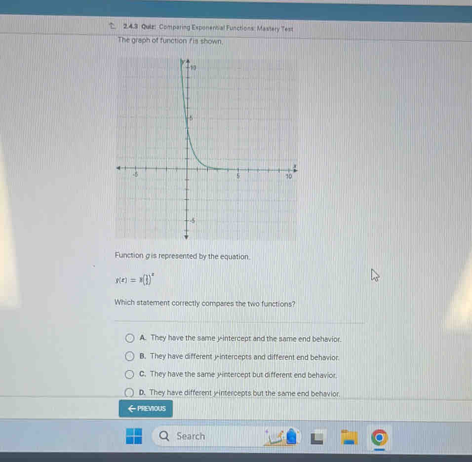 Comparing Exponential Functions: Mastery Test
The graph of function f is shown.
Function g is represented by the equation.
g(x)=8( 1/2 )^x
Which statement correctly compares the two functions?
A. They have the same y-intercept and the same end behavior.
B. They have different y-intercepts and different end behavior.
C. They have the same y-intercept but different end behavior.
D. They have different y-intercepts but the same end behavior.
PREVIOUS
Search