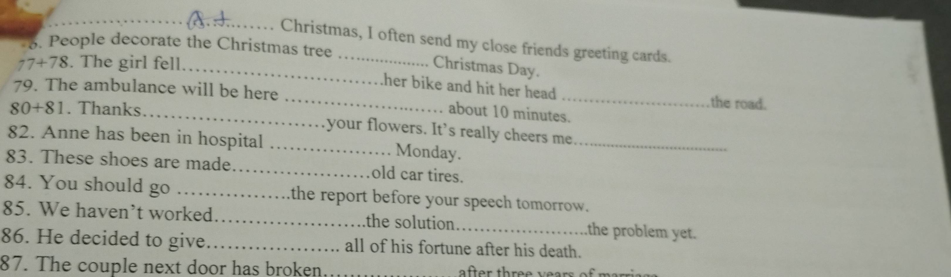 Christmas, I often send my close friends greeting cards. 
3. People decorate the Christmas tree
77+78. The girl fell 
_Christmas Day. 
her bike and hit her head . the road. 
79. The ambulance will be here _about 10 minutes.
80+81. Thanks 
your flowers. It's really cheers me 
82. Anne has been in hospital _Monday._ 
83. These shoes are made._ old car tires. 
84. You should go _the report before your speech tomorrow. 
85. We haven’t worked _the solution _the problem yet. 
86. He decided to give_ all of his fortune after his death. 
87. The couple next door has broken after three years.