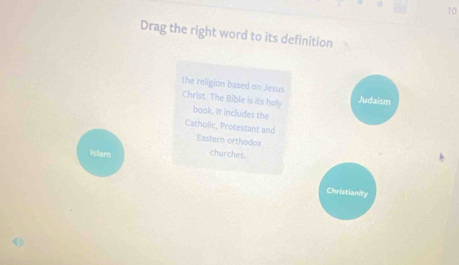 Drag the right word to its definition 
the religion based on Jesus 
Christ. The Bible is its holy 
Judaism 
book. It includes the 
Catholic, Protestant and 
Eastern orthodox 
islam churches. 
Christianity