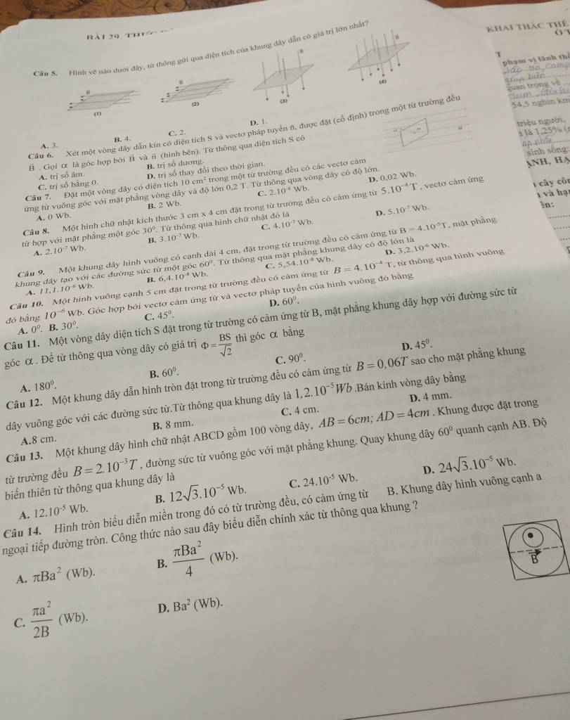 khai thác thể
a t  o      h      
o
Cầu S. Hình về nào đưới đây, từ thông gửi qua điện tích cy dẫn có giả trị lớn nhất
x
phạm vì lãnh thể
B(4)
quan trọng về
: (2) 54,5 nghin km
(1)
) trong một từ trường đều
B. 4. C. 2. D. 1.
8 125
Câu 6. Xét một vòng dây dẫn kín có điện tích S và vectơ pháp tuyển n, được đặt (cổ địn h
B . Gọi α là góc hợp bởi B và π (hình bên). Từ thông qua diện tích S có triệu người,
A. 3.
A. trị số âm. B. trị số dương.
C. trị số bằng 0. D. trị số thay đổi theo thời gian.
Câu 7. Đặt một vòng đây có diện tích 10cm^2 trong một từ trường đều có các vectơ cảm
C. 2.10^(-4) wb. D. 0.02 Wb.
ứng từ vuông góc với mặt phẳng vòng dây và độ lớn 0.21. Từ thông qua vòng dây có độ lớn. sinh sống Anh, Hạ
1 và hạt
B. 2 Wb.
Câu 8. Một hình chữ nhật kích thước 3 cm* 4 6 cm đặt trong từ trường đều có cảm ứng từ 5.10^(-4)T , vecto cảm ứng  cây côr
A. 0 Wb.
D. 5.10^(-7)Wb.
in:
C. 4.10^(-7)Wb
từ hợp với mặt phẳng một góc 30°. Từ thông qua hình chữ nhật đó là
A. 2.10^(-7)Wb. B. 3.10^(-7)Wb
Câu 9. Một khung dây hình vuông có cạnh dài 4 cm, đặt trong từ trường đều có cảm ứng từ B=4.10^5T , mặt phẳng
D.
khung dây tạo với các đường sức từ một góc 60° Từ thông qua mặt phẳng khung dây có độ lớn là
downarrow Vb. C. 5.54.10^(-8)
Wb.
Câu 10. Một hình vuông cạnh 5 cm đặt trong từ trường đều có cảm ứng từ B=4.10^(-4)T , từ thông qua hình vuông 3,2,10^(-6)Wb
A. 11,1.10^(-6)Wb. B. 6,4.10^(-5)
đó bằng 10^(-6)Wb 0. Góc hợp bởi vectơ cảm ứng từ và vectơ pháp tuyển của hình vuỡng đó bằng
D. 60°.
Câu 11. Một vòng dây diện tích S đặt trong từ trường có cảm ứng từ B, mặt phẳng khung dây hợp với đường sức từ
A. 0^0. B. 30°. C. 45°.
D. 45°.
góc α . Để từ thông qua vòng dây có giá trị Phi = BS/sqrt(2)  thì góc α bằng
B. 60°. C. 90^0.
Câu 12. Một khung dây dẫn hình tròn đặt trong từ trường đều có cảm ứng từ B=0,06T sao cho mặt phẳng khung
A. 180^0.
D. 4 mm.
dây vuông góc với các đường sức từ.Từ thông qua khung dây là 1,2.10^(-5)Wb.Bán kinh vòng dây bằng
A.8 cm. B. 8 mm. C. 4 cm.
60° quanh cạnh AB. Độ
Câu 13. Một khung dây hình chữ nhật ABCD gồm 100 vòng dây, AB=6cm;AD=4cm. Khung được đặt trong
từ trường đều B=2.10^(-3)T , đường sức từ vuông góc với mặt phẳng khung. Quay khung dây
biến thiên từ thông qua khung dây là 12sqrt(3).10^(-5)wb.
C. 24.10^(-5)Wb. D. 24sqrt(3).10^(-5)Wb.
B.
Câu 14. Hình tròn biểu diễn miền trong đó có từ trường đều, có cảm ứng từ A. 12.10^(-5)Wb. B. Khung dây hình vuông cạnh a
ngoại tiếp đường tròn. Công thức nào sau đây biểu diễn chính xác từ thông qua khung ?
A. π Ba^2(Wb). B.  π Ba^2/4 (Wb).
C.  π a^2/2B (Wb). D. Ba^2(Wb).