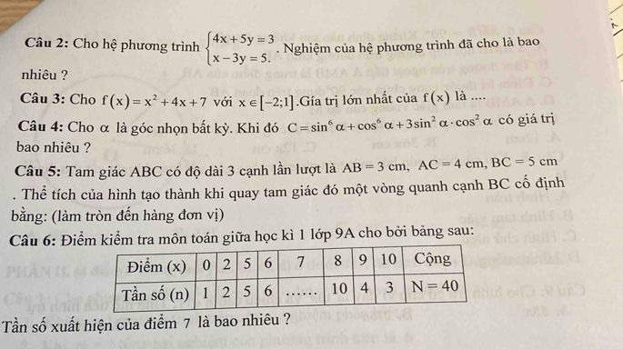 Cho hệ phương trình beginarrayl 4x+5y=3 x-3y=5.endarray.. Nghiệm của hệ phương trình đã cho là bao
nhiêu ?
Câu 3: Cho f(x)=x^2+4x+7 với x∈ [-2;1].Gía trị lớn nhất của f(x) là ....
Câu 4: Cho α là góc nhọn bất kỳ. Khi đó C=sin^6alpha +cos^6alpha +3sin^2alpha · cos^2 α có giá trị
bao nhiêu ?
Câu 5: Tam giác ABC có độ dài 3 cạnh lần lượt là AB=3cm,AC=4cm,BC=5cm. Thể tích của hình tạo thành khi quay tam giác đó một vòng quanh cạnh BC cố định
bằng: (làm tròn đến hàng đơn vị)
Câu 6: Điểm kiểm tra môn toán giữa học kì 1 lớp 9A cho bởi bảng sau:
Tần số xuất hiện của điểm 7 là bao nhiêu ?