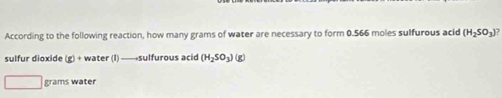 According to the following reaction, how many grams of water are necessary to form 0.566 moles sulfurous acid (H_2SO_3) 7 
sulfur dioxide (g)+ water (I) —→sulfurous acid (H_2SO_3) (g)
□ grams water