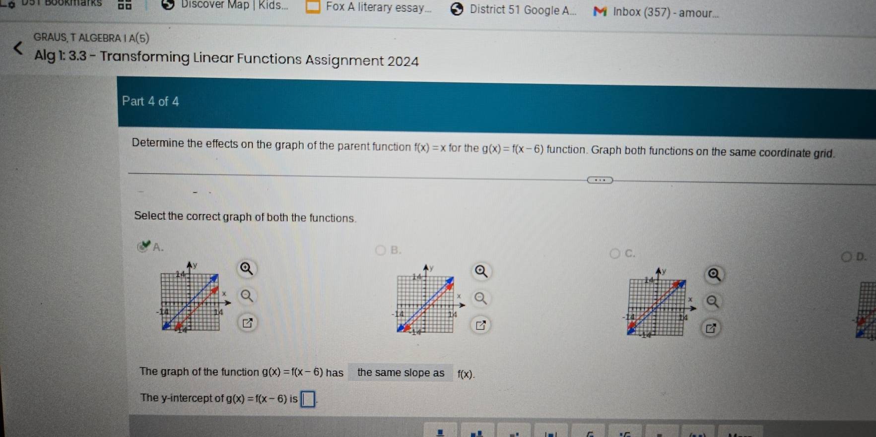 DüT Boukaiks □□ Discover Map | Kids... Fox A literary essay District 51 Google A... M Inbox (357) - amour...
GRAUS, T ALGEBRA I A(5) 
Alg 1: 3.3 - Transforming Linear Functions Assignment 2024
Part 4 of 4
Determine the effects on the graph of the parent function f(x)=xfor the g(x)=f(x-6) function. Graph both functions on the same coordinate grid.
Select the correct graph of both the functions.
B.
C.
D.
The graph of the function g(x)=f(x-6)has the same slope as f(x). 
The y-intercept of g(x)=f(x-6) is □