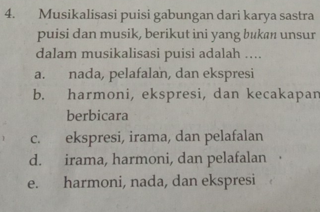 Musikalisasi puisi gabungan dari karya sastra
puisi dan musik, berikut ini yang bukan unsur
dalam musikalisasi puisi adalah …..
a. nada, pelafalan, dan ekspresi
b. harmoni, ekspresi, dan kecakapan
berbicara
c. ekspresi, irama, dan pelafalan
d. irama, harmoni, dan pelafalan
e. harmoni, nada, dan ekspresi