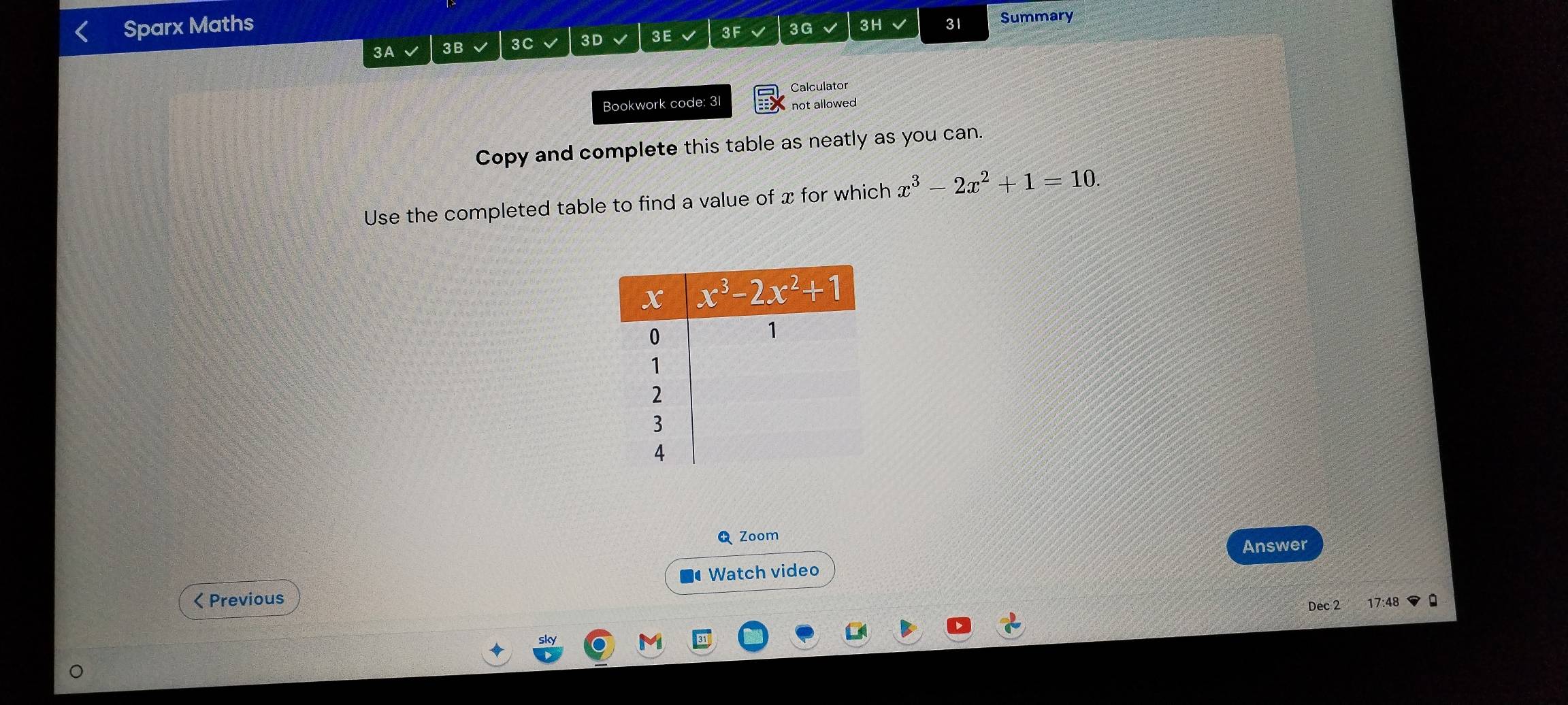 Sparx Maths 3H 31 Summary
3A 3B 3C 3D 3E 3F 3G
Calculator
Bookwork code: 31 not allowed
Copy and complete this table as neatly as you can.
Use the completed table to find a value of x for which x^3-2x^2+1=10.
Zoom
Answer
Watch video
< Previous 17:48
Dec 2