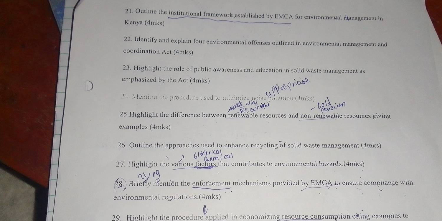 Outline the institutional framework established by EMCA for environmental management in 
Kenya (4mks) 
22. Identify and explain four environmental offenses outlined in environmental management and 
coordination Act (4mks) 
23. Highlight the role of public awareness and education in solid waste management as 
emphasized by the Act (4mks) 
24. Mention the procedure used to minimize apise pollution (4mks) 
25.Highlight the difference between renewable resources and non-renewable resources giving 
examples (4mks) 
26. Outline the approaches used to enhance recycling of solid waste management (4mks) 
a 
27. Highlight the various factors that contributes to environmental hazards.(4mks) 
28.) Briefly mention the enforcement mechanisms provided by EMCA to ensure compliance with 
environmental regulations.(4mks) 
29. Highlight the procedure applied in economizing resource consumption citing examples to