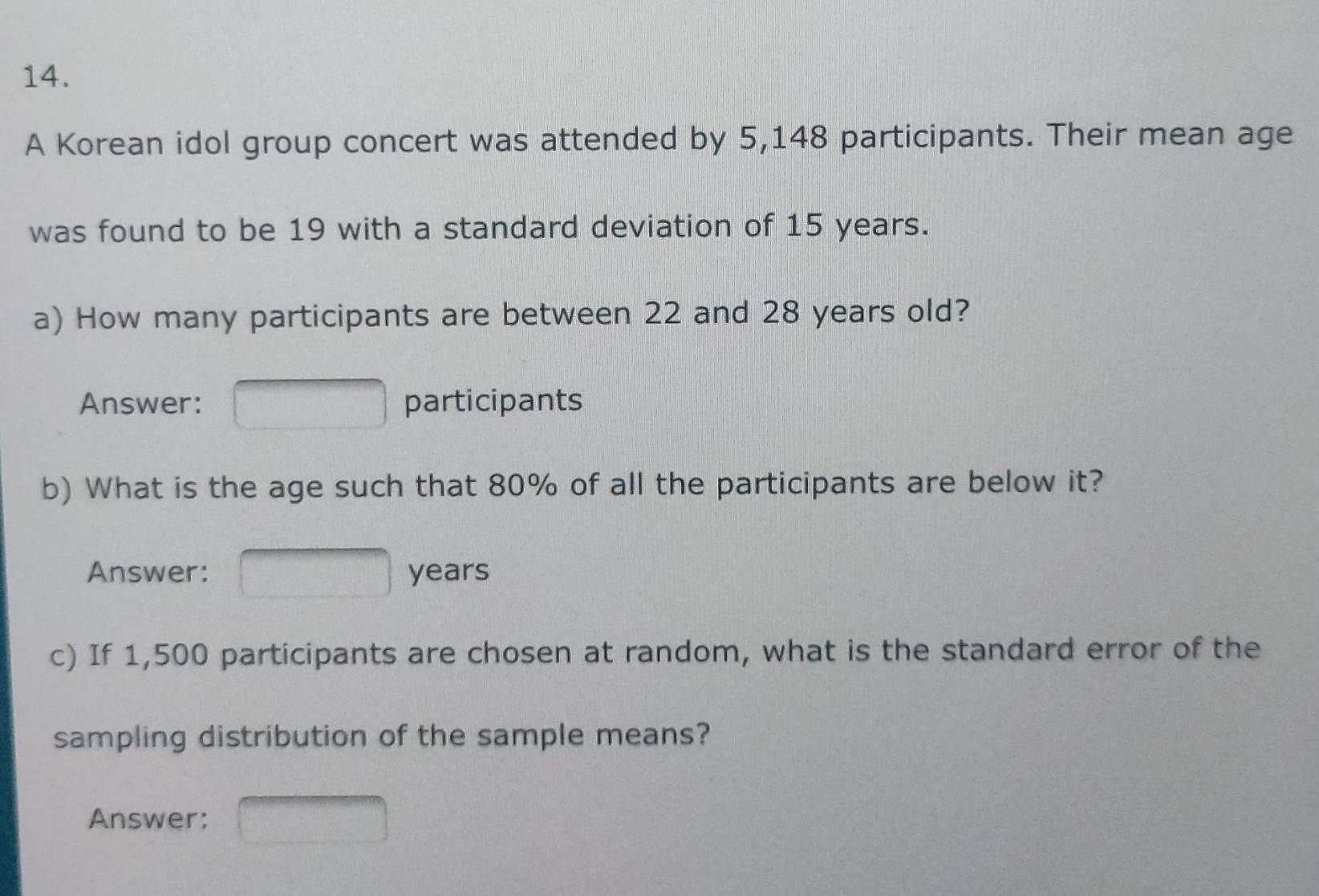 A Korean idol group concert was attended by 5,148 participants. Their mean age 
was found to be 19 with a standard deviation of 15 years. 
a) How many participants are between 22 and 28 years old? 
Answer: participants 
b) What is the age such that 80% of all the participants are below it? 
Answer: years
c) If 1,500 participants are chosen at random, what is the standard error of the 
sampling distribution of the sample means? 
Answer: