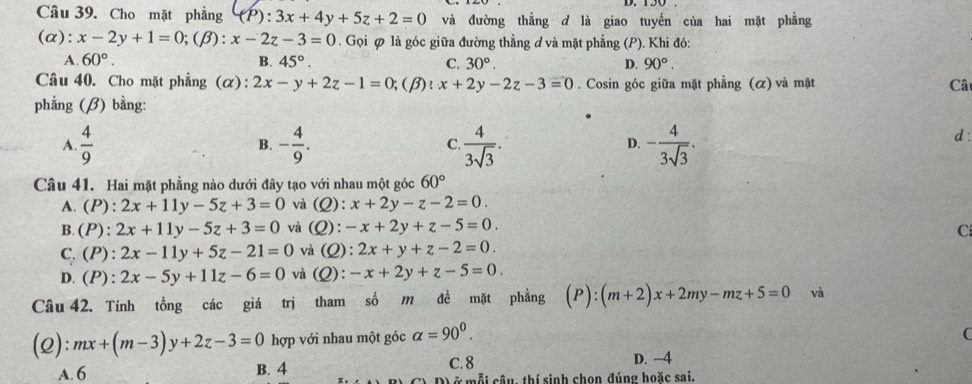 Cho mặt phẳng (P):3x+4y+5z+2=0 và đường thẳng d là giao tuyến của hai mặt phẳng
(α): x-2y+1=0;(beta ):x-2z-3=0. Gọi ∅ là góc giữa đường thằng ơ và mặt phẳng (P). Khi đó:
A. 60°. B. 45°. C. 30°. D. 90°.
Câu 40. Cho mặt phẳng (α): 2x-y+2z-1=0;(β): x+2y-2z-3=0. Cosin góc giữa mặt phẳng (α) và mặt Cât
phẳng (β) bằng:
A.  4/9  - 4/9 . C.  4/3sqrt(3) . - 4/3sqrt(3) .
B.
D.
d:
Câu 41. Hai mặt phẳng nào dưới đây tạo với nhau một góc 60°
A. (P):2x+11y-5z+3=0 và (Q): x+2y-z-2=0.
B. (P ): 2x+11y-5z+3=0 và (Q):-x+2y+z-5=0. C
C.(P): 2x-11y+5z-21=0 và (Q):2x+y+z-2=0.
D.(P): 2x-5y+11z-6=0 và (Q):-x+2y+z-5=0.
Câu 42. Tính tồng các giá trị tham số m đề mặt phẳng (P):(m+2)x+2my-mz+5=0 và
(2): mx+(m-3)y+2z-3=0 hợp với nhau một góc alpha =90^0.
C
C. 8 D. -4
A. 6 B. 4 0 ở mỗi cầu, thí sinh chọn đúng hoặc sai.