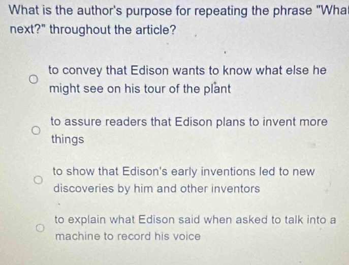 What is the author's purpose for repeating the phrase "Wha
next?" throughout the article?
to convey that Edison wants to know what else he
might see on his tour of the plant
to assure readers that Edison plans to invent more
things
to show that Edison's early inventions led to new
discoveries by him and other inventors
to explain what Edison said when asked to talk into a
machine to record his voice