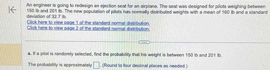 An engineer is going to redesign an ejection seat for an airplane. The seat was designed for pilots weighing between
150 lb and 201 Ib. The new population of pilots has normally distributed weights with a mean of 160 lb and a standard 
deviation of 32.7 Ib. 
Click here to view page 1 of the standard normal distribution. 
Click here to view page 2 of the standard normal distribution. 
a. If a pilot is randomly selected, find the probability that his weight is between 150 lb and 201 Ib. 
The probability is approximately □. (Round to four decimal places as needed.)