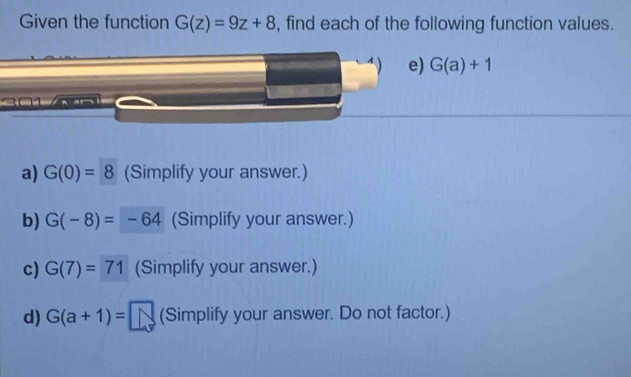 Given the function G(z)=9z+8 , find each of the following function values. 
e) G(a)+1
2 01 n ar 
a) G(0)=8 (Simplify your answer.) 
b) G(-8)=-64 (Simplify your answer.) 
c) G(7)=71 (Simplify your answer.) 
d) G(a+1)= (Simplify your answer. Do not factor.)