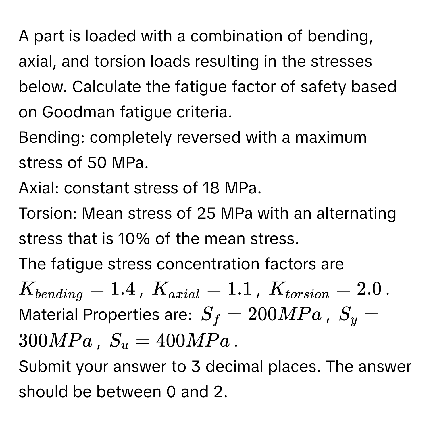 A part is loaded with a combination of bending, axial, and torsion loads resulting in the stresses below. Calculate the fatigue factor of safety based on Goodman fatigue criteria. 
Bending: completely reversed with a maximum stress of 50 MPa. 
Axial: constant stress of 18 MPa. 
Torsion: Mean stress of 25 MPa with an alternating stress that is 10% of the mean stress. 
The fatigue stress concentration factors are  $K_bending = 1.4$, $K_axial = 1.1$, $K_torsion = 2.0$. 
Material Properties are: $S_f = 200 MPa$, $S_y = 300 MPa$, $S_u = 400 MPa$. 
Submit your answer to 3 decimal places. The answer should be between 0 and 2.