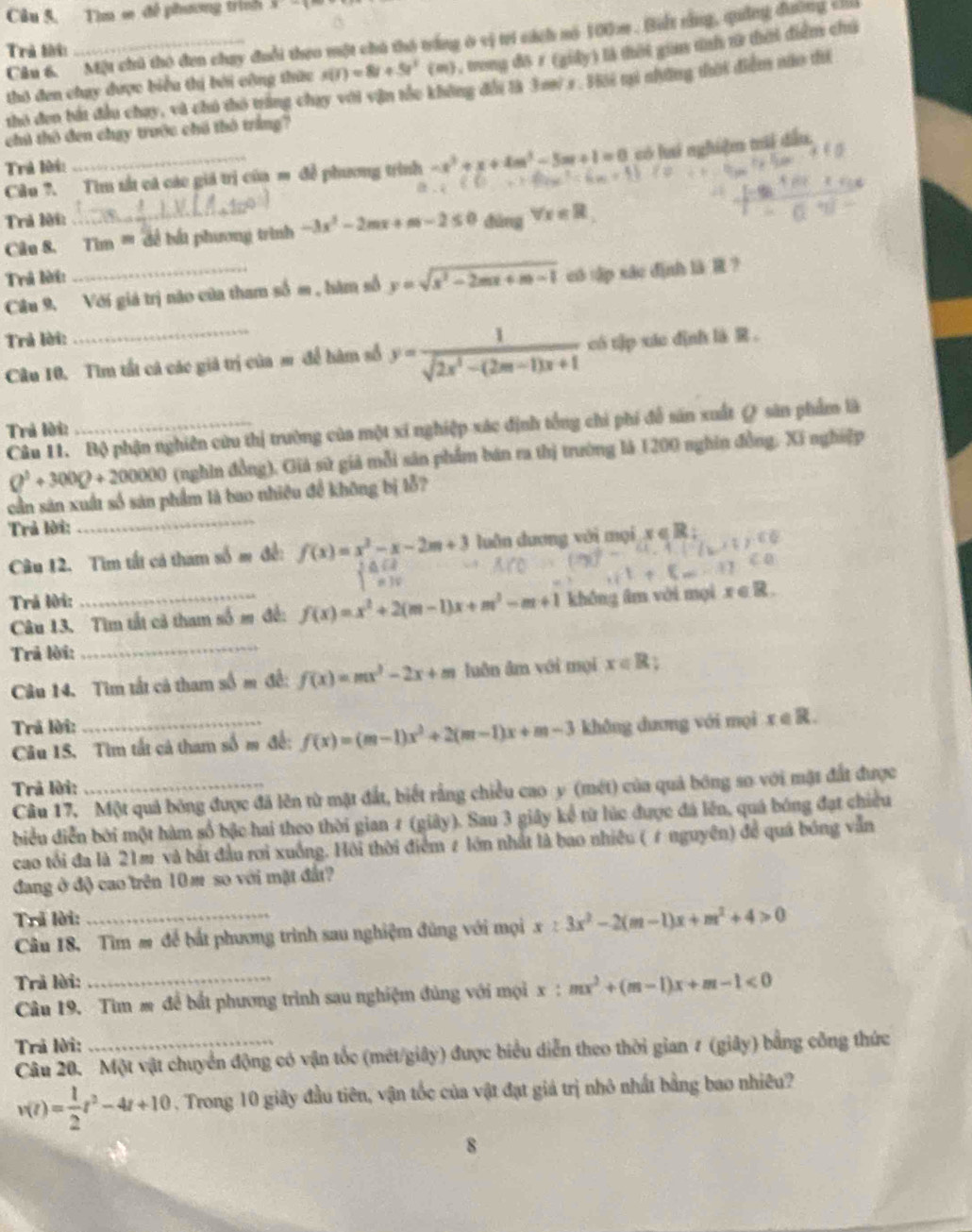 Câu 5, Tìm ∞ đề phương trình x-
Câu 6. Một chủ thỏ đen chay đuổi theo một chú thô trắng ở vị trí cách nó 100m. Biết rằng, quảng đường c
Trả lời
thô đen chay được biểu thị bởi công thức s(t)=8t+5t^2(m) , trong đô r (giảy) là thời gia tnh t thời điểm chú
thỏ đen bắt đầu chay, và chú thỏ trăng chay với vận tốc không đổi là 3 m s. Hới mú những thời điễm núo thể
chú thô đen chạy trước chú thô trắng?
Câu ?. Tìm sắt cá các giá trị của m đề phương trình -x^2+x+4m^2-5m+1=0 có lai nghiệm mái dấu.
Trả lời:
Trả lời:
Câu 8. Tìm ''' để bắt phương trình -3x^2-2mx+m-2≤ 0 dùng forall x∈ R_1
Trả lời:
Câu 9, Với giá trị nào của tham số m , hàm số y=sqrt(x^2-2mx+m-1) cô tập xác định là R ?
Trả lời:
Câu 10. Tìm tất cả các giả trị của m để hàm số y= 1/sqrt(2x^2-(2m-1)x+1)  có t]p xáo dịnh là R 。
Câu 11. Bộ phận nghiên cứu thị trường của một xí nghiệp xác định tổng chi phí để sản xuất @ sân phẩm là
Trả lời:
Q^3+300Q+200000 (nghin đồng). Giả sử giả mỗi sản phẩm bán ra thị trường là 1200 nghin đồng. Xí nghiệp
cần sản xuất số sản phẩm là bao nhiêu để không bị lỗ?
Trả lời:
_
Câu 12. Tìm tất cả tham số m đề: f(x)=beginarrayr x^2-x-2m+3 frac 1x+3 ∈tlimits _mendarray  luôn dương với mọi x ∈ R ;
Trả lời:
Câu 13. Tìm tất cả tham số m đề: f(x)=x^2+2(m-1)x+m^2-m+1 không âm với mọi x ∈ R.
Trả lời:
_
Câu 14. Tìm tất cả tham số m đề: f(x)=mx^2-2x+m luǎn ām với mọi x∈ R;
Trả lời:
Câu 15. Tìm tất cả tham số m đề: f(x)=(m-1)x^2+2(m-1)x+m-3 không dương với mọi x e R.
Trả lời:
Câu 17. Một quả bóng được đã lên từ mặt đất, biết rằng chiều cao y (mét) của quả bóng so với mặt đất được
biểu diễn bởi một hàm số bậc hai theo thời gian 7 (giây). Sau 3 giây kể từ lúc được đá lên, quá bóng đạt chiều
cao tối đa là 21m và bắt đầu rơi xuống. Hội thời điểm ≠ lớn nhất là bao nhiều (ε nguyên) để quá bóng vẫn
đang ở độ cao trên 10 m so với mặt đất?
Trã lời:
Câu 18, Tìm # để bắt phương trình sau nghiệm đủng với mọi x≥ 3x^2-2(m-1)x+m^2+4>0
Trả lời:
Câu 19. Tìm m để bắt phương trình sau nghiệm đúng với mọi x:mx^2+(m-1)x+m-1<0</tex>
Trả lời:
Câu 20. Một vật chuyển động có vận tốc (mét/giây) được biểu diễn theo thời gian # (giây) bằng công thức
v(t)= 1/2 t^2-4t+10. Trong 10 giây đầu tiên, vận tốc của vật đạt giả trị nhỏ nhất bằng bao nhiêu?
8