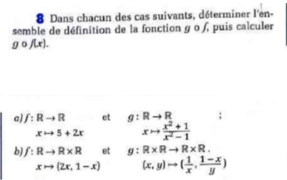 Dans chacun des cas suivants, déterminer l'en- 
semble de définition de la fonction g o ), puis calculer
gcirc f(x). 
a) f:Rto R et g:Rto R
xto 5+2x
xto  (x^2+1)/x^2-1 
b) f:Rto R* R et g:R* Rto R* R.
xto (2x,1-x)
(x,y)to ( 1/x , (1-x)/y )