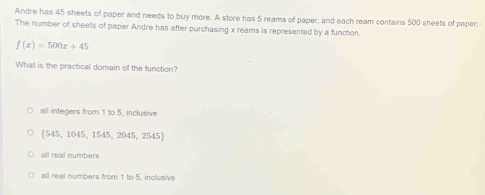 Andre has 45 sheets of paper and needs to buy more. A store has 5 reams of paper, and each ream contains 500 sheets of paper. 
The number of sheets of paper Andre has after purchasing x reams is represented by a function.
f(x)=500x+45
What is the practical domain of the function?
all integers from 1 to 5, inclusive
 545,1045,1545,2045,2545
all real numbers
all real numbers from 1 to 5, inclusive