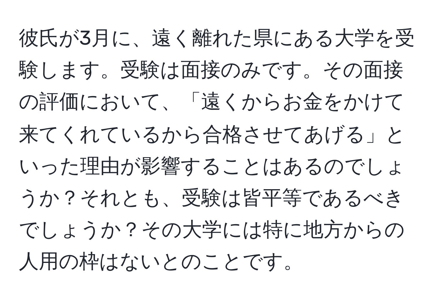 彼氏が3月に、遠く離れた県にある大学を受験します。受験は面接のみです。その面接の評価において、「遠くからお金をかけて来てくれているから合格させてあげる」といった理由が影響することはあるのでしょうか？それとも、受験は皆平等であるべきでしょうか？その大学には特に地方からの人用の枠はないとのことです。