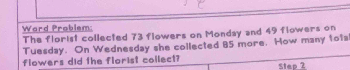 Word Problem: 
The florist collected 73 flowers on Monday and 49 flowers on 
Tuesday, On Wednesday she collected 85 more. How many tota 
flowers did the florist collect? 
Step 2