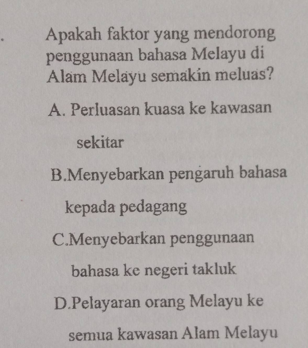 Apakah faktor yang mendorong
penggunaan bahasa Melayu di
Alam Melayu semakin meluas?
A. Perluasan kuasa ke kawasan
sekitar
B.Menyebarkan pengaruh bahasa
kepada pedagang
C.Menyebarkan penggunaan
bahasa ke negeri takluk
D.Pelayaran orang Melayu ke
semua kawasan Alam Melayu