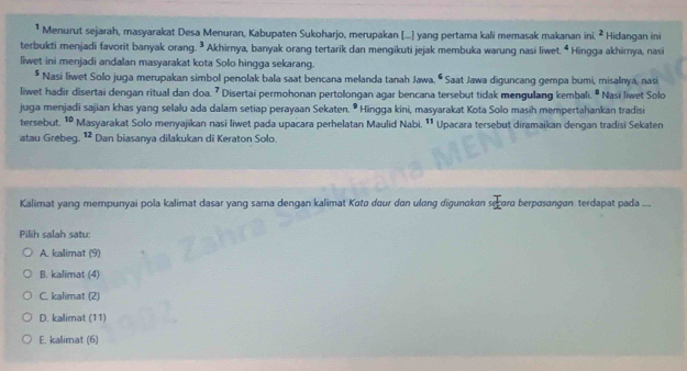 Menurut sejarah, masyarakat Desa Menuran, Kabupaten Sukoharjo, merupakan [...] yang pertama kali memasak makanan in^2 Hidangan ini
terbukti menjadi favorit banyak orang. ³ Akhirnya, banyak orang tertarik dan mengikuti jejak membuka warung nasi liwet 4 * Hingga akhimya, nasi
Iiwet ini menjadi andalan masyarakat kota Solo hingga sekarang.
* Nasi liwet Solo juga merupakan simbol penolak bala saat bencana melanda tanah Jawa. ^circ  Saat Jawa diguncang gempa bumi, misalnya, nas
liwet hadir disertai dengan ritual dan doa. 7 Disertai permohonan pertolongan agar bencana tersebut tidak mengulang kembali. " Nasi liwet Solo
juga menjadi sajian khas yang selalu ada dalam setiap perayaan Sekaten^9 Hingga kini, masyarakat Kota Solo masih mempertahankan tradis
tersebut. 10 Masyarakat Solo menyajikan nasi liwet pada upacara perhelatan Maulid Nabi 11 Upacara tersebut diramaikan dengan tradisi Sekaten
atau Grebeg. 12 Dan biasanya dilakukan di Keraton Solo.
Kalimat yang mempunyai pola kalimat dasar yang sama dengan kalimat Katø dour dan ulang digunakan secara berpasangan. terdapat pada ....
Pilih salah satu:
A. kalimat (9)
B. kalimat (4)
C. kalimat (2)
D. kalimat (11)
E. kalimat (6)