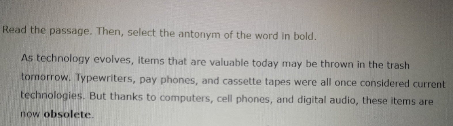 Read the passage. Then, select the antonym of the word in bold. 
As technology evolves, items that are valuable today may be thrown in the trash 
tomorrow. Typewriters, pay phones, and cassette tapes were all once considered current 
technologies. But thanks to computers, cell phones, and digital audio, these items are 
now obsolete.