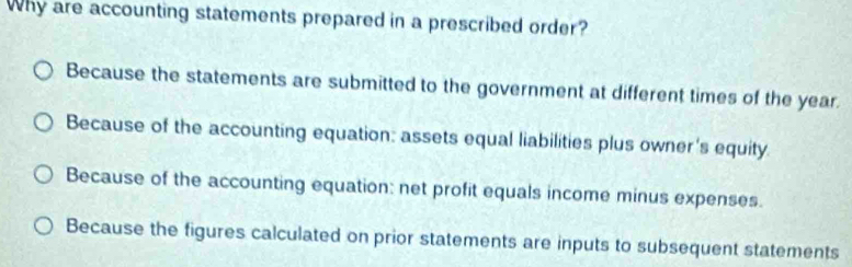 Why are accounting statements prepared in a prescribed order?
Because the statements are submitted to the government at different times of the year.
Because of the accounting equation: assets equal liabilities plus owner's equity.
Because of the accounting equation: net profit equals income minus expenses.
Because the figures calculated on prior statements are inputs to subsequent statements