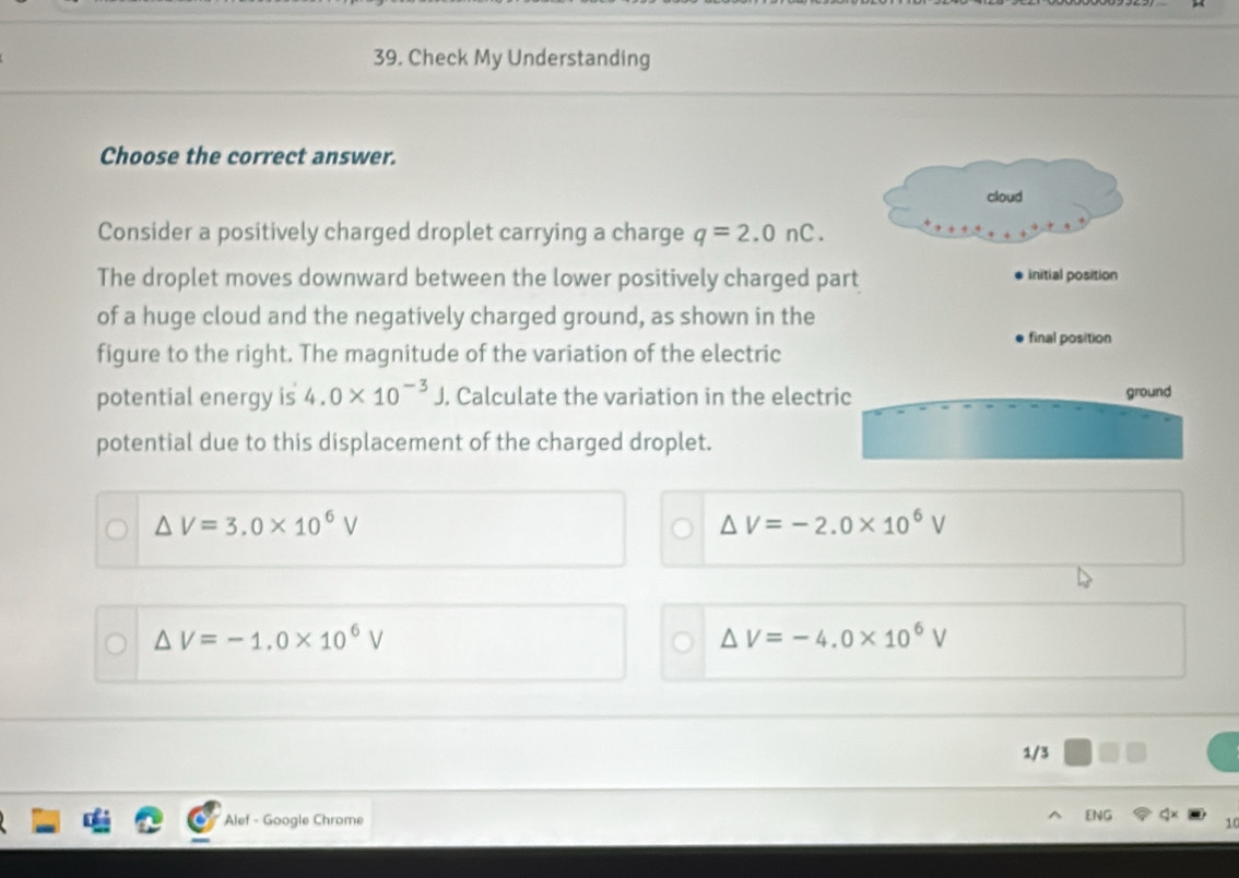 Check My Understanding
Choose the correct answer.
cloud
Consider a positively charged droplet carrying a charge q=2.0nC. 
The droplet moves downward between the lower positively charged part initial position
of a huge cloud and the negatively charged ground, as shown in the
final position
figure to the right. The magnitude of the variation of the electric
potential energy is 4.0* 10^(-3)J J, Calculate the variation in the electric ground
potential due to this displacement of the charged droplet.
△ V=3.0* 10^6V
△ V=-2.0* 10^6V
△ V=-1.0* 10^6V
△ V=-4.0* 10^6V
1/3
Alef - Google Chrome
ENG 10