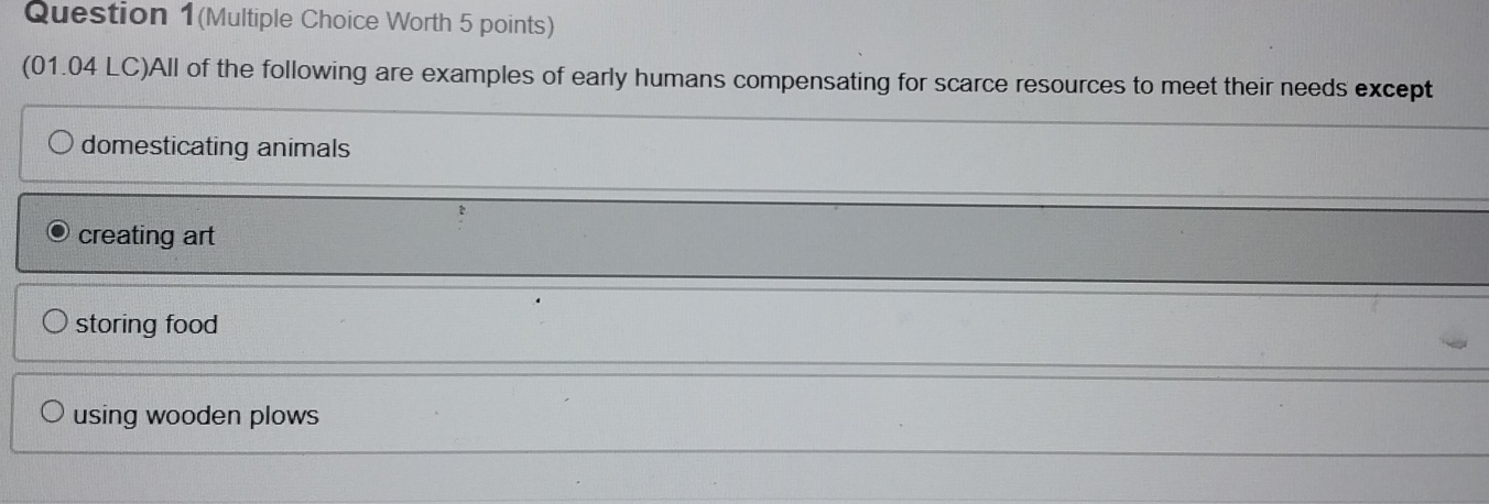 Question 1(Multiple Choice Worth 5 points)
(01.04 LC)All of the following are examples of early humans compensating for scarce resources to meet their needs except
domesticating animals
creating art
storing food
using wooden plows