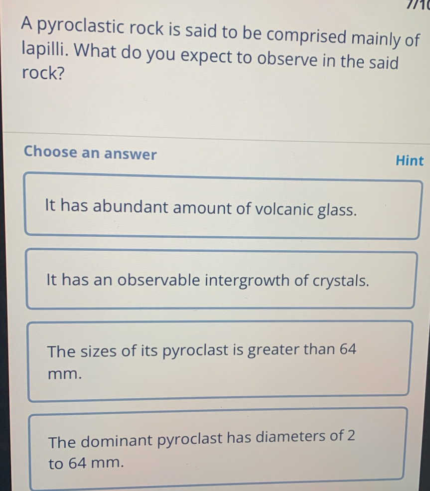 A pyroclastic rock is said to be comprised mainly of
lapilli. What do you expect to observe in the said
rock?
Choose an answer Hint
It has abundant amount of volcanic glass.
It has an observable intergrowth of crystals.
The sizes of its pyroclast is greater than 64
mm.
The dominant pyroclast has diameters of 2
to 64 mm.