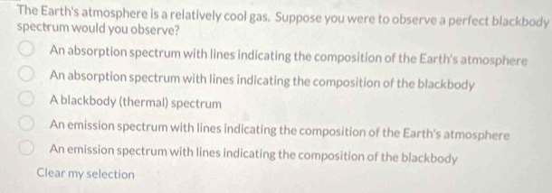 The Earth's atmosphere is a relatively cool gas. Suppose you were to observe a perfect blackbody
spectrum would you observe?
An absorption spectrum with lines indicating the composition of the Earth's atmosphere
An absorption spectrum with lines indicating the composition of the blackbody
A blackbody (thermal) spectrum
An emission spectrum with lines indicating the composition of the Earth's atmosphere
An emission spectrum with lines indicating the composition of the blackbody
Clear my selection