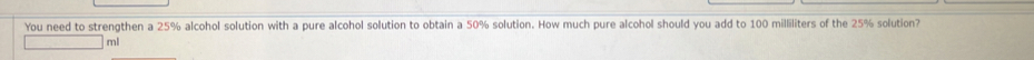 You need to strengthen a 25% alcohol solution with a pure alcohol solution to obtain a 50% solution. How much pure alcohol should you add to 100 milliliters of the 25% solution?
ml