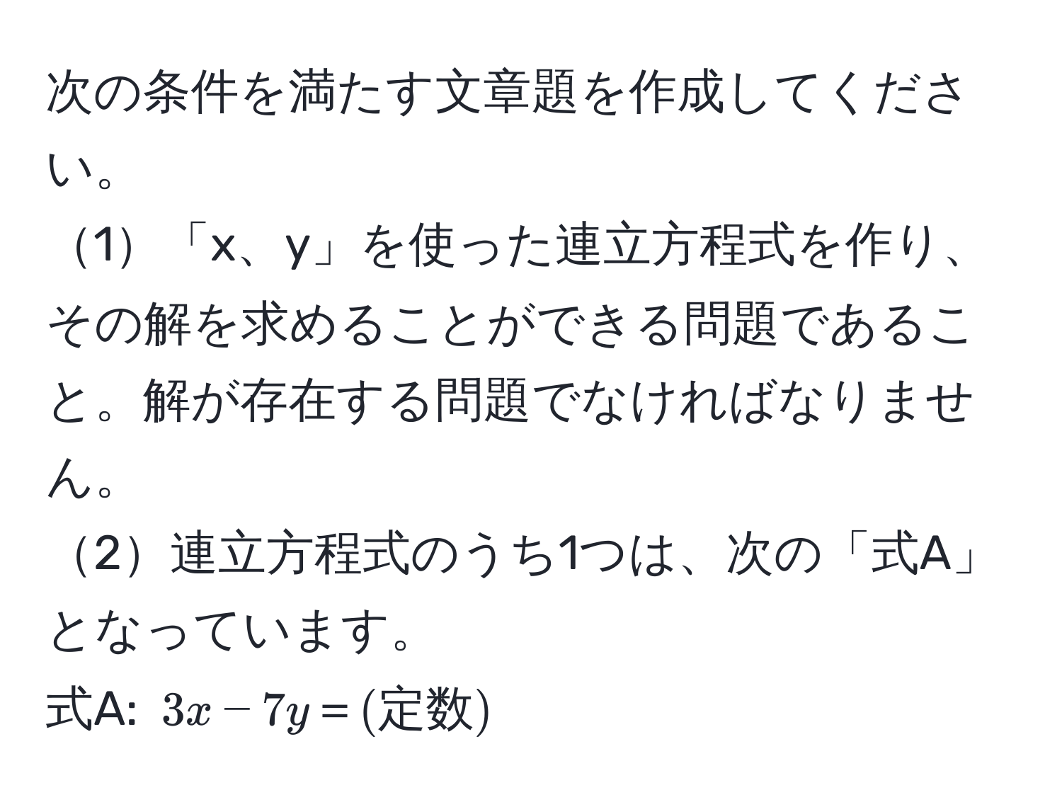 次の条件を満たす文章題を作成してください。  
1「x、y」を使った連立方程式を作り、その解を求めることができる問題であること。解が存在する問題でなければなりません。  
2連立方程式のうち1つは、次の「式A」となっています。  
式A: (3x−7y＝(定数))