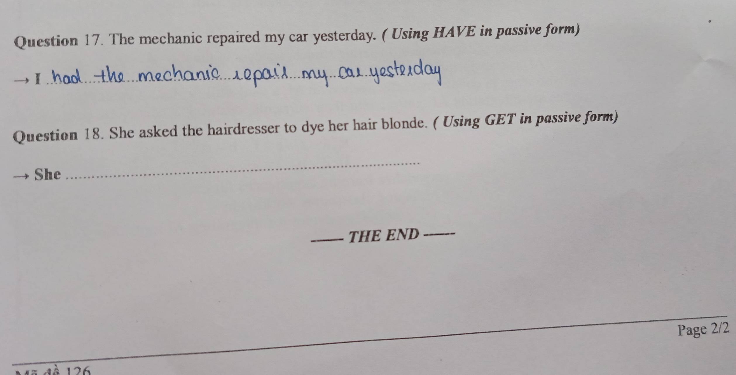 The mechanic repaired my car yesterday. ( Using HAVE in passive form) 
I 
_ 
Question 18. She asked the hairdresser to dye her hair blonde. ( Using GET in passive form) 
She 
_ 
_THE END 
_ 
Page 2/2 
126