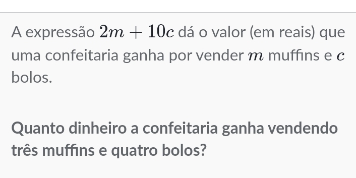 A expressão 2m+10c dá o valor (em reais) que 
uma confeitaria ganha por vender m muffins e c 
bolos. 
Quanto dinheiro a confeitaria ganha vendendo 
três muffins e quatro bolos?