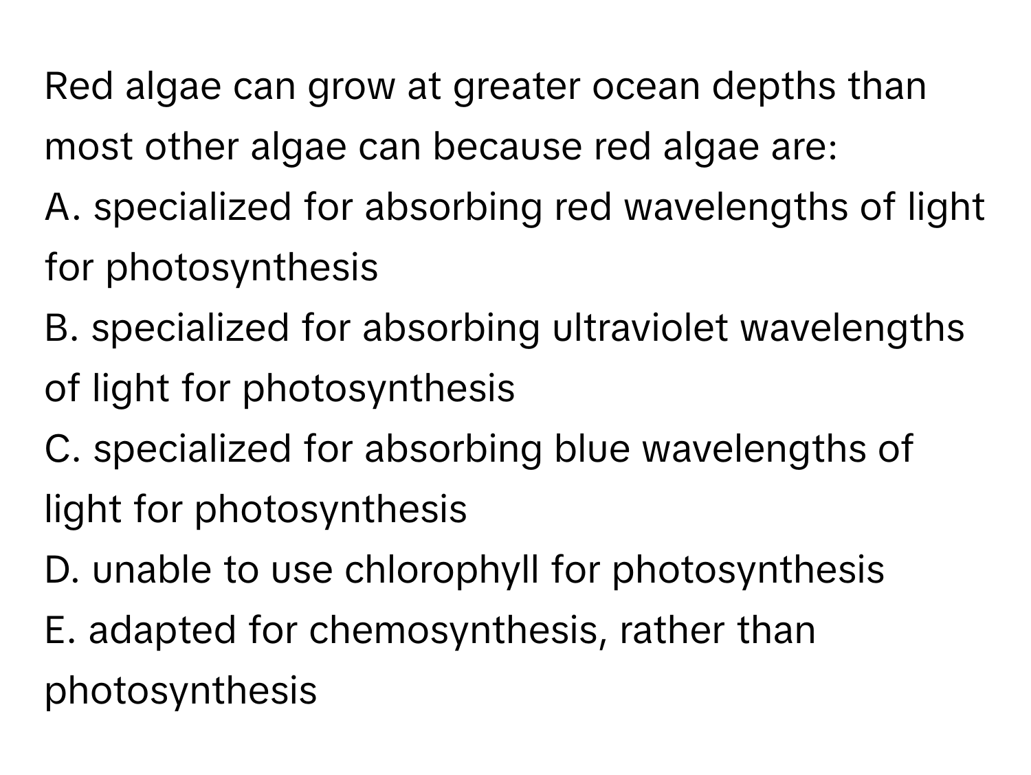 Red algae can grow at greater ocean depths than most other algae can because red algae are:
A. specialized for absorbing red wavelengths of light for photosynthesis
B. specialized for absorbing ultraviolet wavelengths of light for photosynthesis
C. specialized for absorbing blue wavelengths of light for photosynthesis
D. unable to use chlorophyll for photosynthesis
E. adapted for chemosynthesis, rather than photosynthesis