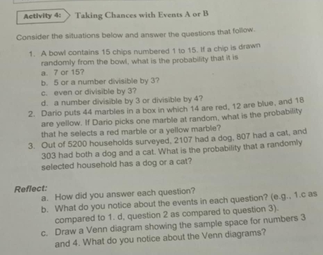 Activity 4: Taking Chances with Events A or B 
Consider the situations below and answer the questions that follow. 
1. A bowl contains 15 chips numbered 1 to 15. If a chip is drawn 
randomly from the bowl, what is the probability that it is 
a. 7 or 15? 
b. 5 or a number divisible by 3? 
c. even or divisible by 3? 
d. a number divisible by 3 or divisible by 4? 
2. Dario puts 44 marbles in a box in which 14 are red, 12 are blue, and 18
are yellow. If Dario picks one marble at random, what is the probability 
that he selects a red marble or a yellow marble? 
3. Out of 5200 households surveyed, 2107 had a dog, 807 had a cat, and
303 had both a dog and a cat. What is the probability that a randomly 
selected household has a dog or a cat? 
Reflect: 
a. How did you answer each question? 
b. What do you notice about the events in each question? (e.g., 1.c as 
compared to 1. d, question 2 as compared to question 3). 
c. Draw a Venn diagram showing the sample space for numbers 3
and 4. What do you notice about the Venn diagrams?