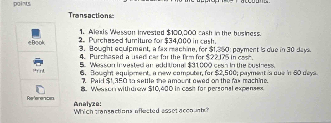 points ophate r accounts. 
Transactions: 
1. Alexis Wesson invested $100,000 cash in the business. 
eBook 2. Purchased furniture for $34,000 in cash. 
3. Bought equipment, a fax machine, for $1,350; payment is due in 30 days. 
4. Purchased a used car for the firm for $22,175 in cash. 
5. Wesson invested an additional $31,000 cash in the business. 
Print 6. Bought equipment, a new computer, for $2,500; payment is due in 60 days. 
7. Paid $1,350 to settle the amount owed on the fax machine. 
8. Wesson withdrew $10,400 in cash for personal expenses. 
References 
Analyze: 
Which transactions affected asset accounts?