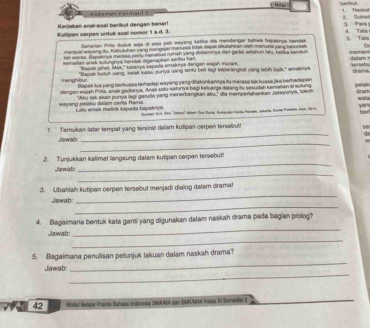 Nilai berikut.
Asesmen Formatif 3 1. Naskah
2. Sutrad
Kerjakan soal-soal berikut dengan benar! 3. Para 
Kutipan cerpen untuk soal nomor 1 s.d. 3. 4. Tata
Seharian Prita duduk saja di atas peti wayang ketika dia mendengar bahwa bapaknya hendak 5. Tata
menjual wayang itu. Kebutuhan yang mengejar manusia tidak dapat dikalahkan oleh manusia yang berontak
D
tak waras. Bapaknya merasa perlu menebus rumah yang didiaminya dari gadai setahun lalu, ketika kenduri mement
kematian anak sulungnya hendak digenapkan seribu hari. dalam r
"Bapak jahat, Mak," katanya kepada emaknya dengan wajah muram.
"Bapak butuh uang, kelak kalau punya uang tentu beli lagi seperangkat yang lebih baik," emaknya tersebu drama
menghibur.
Bapak tua yang berkuasa terhadap wayang yang dilakonkannya itu merasa tak kuasa jika berhadapan
dengan wajah Prita, anak gadisnya. Anak satu-satunya bagi keluarga dalang itu sesudah kematian si sulung. pelak dram
"Aku tak akan punya lagi garuda yang menerbangkan aku," dia mempertahankan Jatayunya, tokoh
wayang pelaku dalam cerita Rama. wata
Lalu emak melirik kepada bapaknya.
Sumber: N.H. Dini, ''Jatayu'' dalam Dua Dunia, Kumpulan Cerita Pendek, Jakarta, Dunia Pustaka Jaya, 2014 yan ben
_
1. Temukan latar tempat yang tersirat dalam kutipan cerpen tersebut!
se
da
_
Jawab:
2. Tunjukkan kalimat langsung dalam kutipan cerpen tersebut!
_
Jawab:
_
3. Ubahlah kutipan cerpen tersebut menjadi dialog dalam drama!
Jawab:
_
_
_
4. Bagaimana bentuk kata ganti yang digunakan dalam naskah drama pada bagian prolog?
Jawab:
_
_
5. Bagaimana penulisan petunjuk lakuan dalam naskah drama?
_
Jawab:
42 Modul Belajar Praktis Bahasa Indonesia SMA/MA dan SMK/MAK Kelas XI Semester 2
_