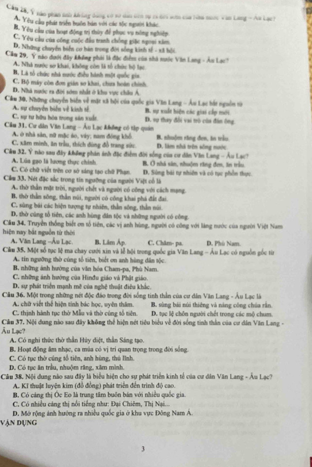 Cầu 28, Ý nào phần snh không dảng có số dân đên sự cả đri sơm của Nha nớc Văn Lang - Aa Lạc)
A. Yêu cầu phát triển buôn bản với các tốc người khác
B. Yêu cầu của hoạ động trị thủy để phục vụ nông nghiệp
C. Yêu cầu của công cuộc đầu tranh chống giác ngoai xâ
D. Những chuyển biển cơ bàn trong đời sống kinh sế - xã hồi
Câu 29, Ý nào dưới đây không phải là đặc điểm củ nhà nước Văn Lang - An Lạc'
A. Nhà nước sơ khai, không còn là số chức bộ lạc
B. Là tổ chức nhà nước điều hình một quốc gia
C. Bộ máy còn đơn gián sơ khai, chưa hoàn chính.
D. Nhà nước ra đời sớm nhất ở khu vực châu Á
Câu 30. Những chuyên biến về mặt xã bội của quốc gia Văn Lang - Âu Lạc hắt nguồn từ
A. sự chuyên biến về kinh tế B. sự xuất hiện các giai cấp mới
C. sự tư hữu hòa trong săn xuất D. vụ thay đổi vai trò của đân ông.
Câu 31. Cư dân Văn Lang - Âu Lạc không có tập quán
A. ở nhà sản, nữ mặc áo, váy; nam đông khổ B. nhuộm răng đen, ăn trầu
C. xăm mình, ăn trầu, thích đùng đồ trang sức. D. lim nhà trên sống nước
Câu 32. Ý nào sau đây không phản ánh đặc điểm đời sống của cư dân Văn Lang - Âu Lạc?
A. Lủa gạo là lương thực chính B. Ở nhà sản, nhuộm răng đơn, ăn trầu.
C. Có chữ viết trên cơ sở sáng tạo chữ Phạn. D. Súng bài tự nhiên và có tục phần thực.
Cầu 33. Nét đặc sắc trong tín ngưỡng của người Việt cổ là
A. thờ thần mặt trời, người chết và người có công với cách mạng.
B, thờ thần sông, thần núi, người có công khai phá đất đai.
C. sùng bái các hiện tượng tự nhiên, thần sông, thần núi.
D. thờ cũng tổ tiên, các anh hùng dân tộc và những người có công.
Câu 34. Truyền thống biết ơn tổ tiên, các vị anh hùng, người có công với làng nước của người Việt Nam
hiện nay bắt nguồn từ thời
A. Văn Lang --Âu Lạc. B. Lâm Áp. C. Châm- pa. D. Phù Nam.
Câu 35. Một số tục lệ ma chay cưới xin và lễ hội trong quốc gia Văn Lang - Âu Lạc có nguồn gốc từ
A. tín ngưỡng thờ củng tổ tiên, biết ơn anh hùng dân tộc.
B, những ảnh hưởng của văn hóa Cham-pa, Phù Nam.
C. những ảnh hưởng của Hinđu giáo và Phật giáo.
D. sự phát triển mạnh mẽ của nghệ thuật điêu khắc.
Câu 36. Một trong những nét độc đảo trong đời sống tinh thần của cư dân Văn Lang - Âu Lạc là
A. chữ viết thể hiện tính bác học, uyên thâm. B. sùng bái núi thiêng và năng công chúa rần
C. thịnh hành tục thờ Mẫu và thờ cúng tổ tiên. D. tục lệ chôn người chết trong các mộ chum
Câu 37. Nội dung nào sau đây không thể hiện nét tiêu biểu về đời sống tinh thần của cự dân Văn Lang -
Âu Lạc?
A. Có nghi thức thờ thần Hủy diệt, thần Sáng tạo.
B. Hoạt động âm nhạc, ca múa có vị trí quan trọng trong đời sống.
C. Có tục thờ cúng tổ tiên, anh hùng, thủ lĩnh.
D. Có tục ăn trầu, nhuộm răng, xăm mình.
Câu 38. Nội dung nào sau đây là biểu hiện cho sự phát triển kinh tế của cư dân Văn Lang - Âu Lạc?
A. Kĩ thuật luyện kim (đồ đồng) phát triển đến trình độ cao.
B. Có cáng thị Óc Eo là trung tâm buôn bán với nhiều quốc gia.
C. Có nhiều cảng thị nổi tiếng như: Đại Chiêm, Thị Nại...
D. Mở rộng ảnh hưởng ra nhiều quốc gia ở khu vực Đông Nam Á.
vận dụng
3