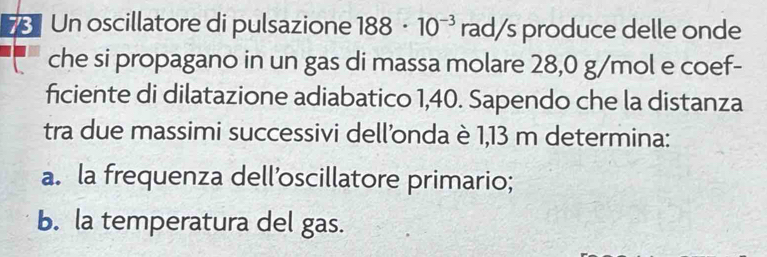 Un oscillatore di pulsazione 188· 10^(-3) rad/s produce delle onde 
che si propagano in un gas di massa molare 28,0 g/mol e coef- 
ficiente di dilatazione adiabatico 1,40. Sapendo che la distanza 
tra due massimi successivi dell'onda è 1,13 m determina: 
a. la frequenza dell’oscillatore primario; 
b. la temperatura del gas.