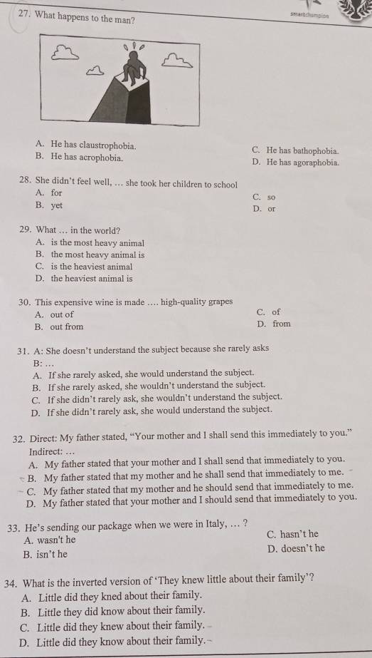 What happens to the man?
smertchimpión
A. He has claustrophobia. C. He has bathophobia.
B. He has acrophobia. D. He has agoraphobia.
28. She didn’t feel well, . she took her children to school
A. for C. so
B. yet D. or
29. What … in the world?
A. is the most heavy animal
B. the most heavy animal is
C. is the heaviest animal
D. the heaviest animal is
30. This expensive wine is made …. high-quality grapes
A. out of C. of
B. out from D. from
31. A: She doesn’t understand the subject because she rarely asks
B: …
A. If she rarely asked, she would understand the subject.
B. If she rarely asked, she wouldn’t understand the subject.
C. If she didn’t rarely ask, she wouldn’t understand the subject.
D. If she didn’t rarely ask, she would understand the subject.
32. Direct: My father stated, “Your mother and I shall send this immediately to you.”
Indirect: …
A. My father stated that your mother and I shall send that immediately to you.
B. My father stated that my mother and he shall send that immediately to me.
C. My father stated that my mother and he should send that immediately to me.
D. My father stated that your mother and I should send that immediately to you.
33. He’s sending our package when we were in Italy, ... ?
A. wasn't he C. hasn’t he
B. isn’t he D. doesn’t he
34. What is the inverted version of ‘They knew little about their family’?
A. Little did they kned about their family.
B. Little they did know about their family.
C. Little did they knew about their family.
D. Little did they know about their family.-