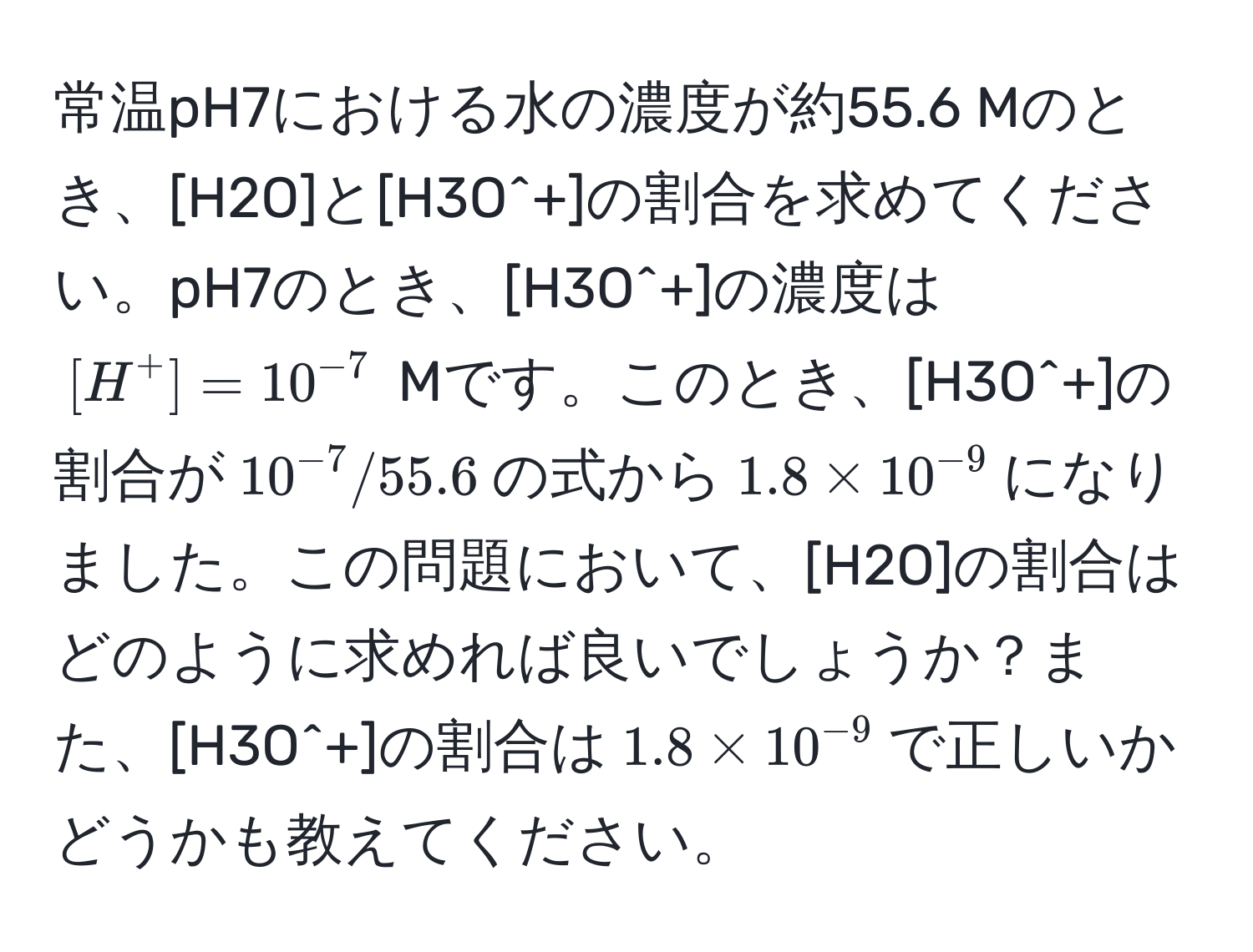 常温pH7における水の濃度が約55.6 Mのとき、[H2O]と[H3O^(+]の割合を求めてください。pH7のとき、[H3O^+]の濃度は$[H^+] = 10^-7)$ Mです。このとき、[H3O^(+]の割合が$10^-7) / 55.6$の式から$1.8 * 10^(-9)$になりました。この問題において、[H2O]の割合はどのように求めれば良いでしょうか？また、[H3O^(+]の割合は$1.8 * 10^-9)$で正しいかどうかも教えてください。