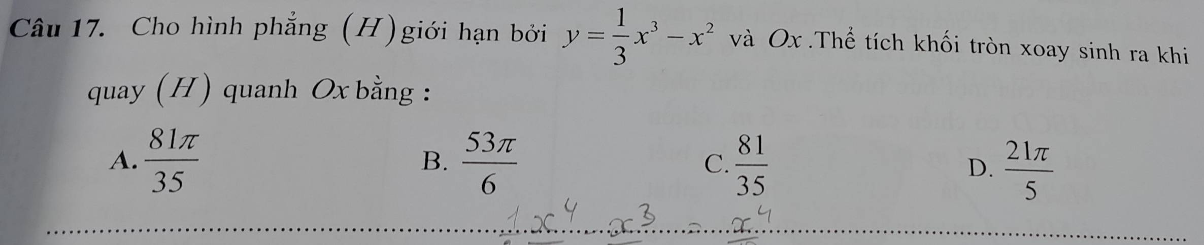 Cho hình phẳng (H)giới hạn bởi y= 1/3 x^3-x^2 và Ox.Thể tích khối tròn xoay sinh ra khi
quay (H) quanh Ox bằng :
A.  81π /35   53π /6  C.  81/35 
B.
D.  21π /5 