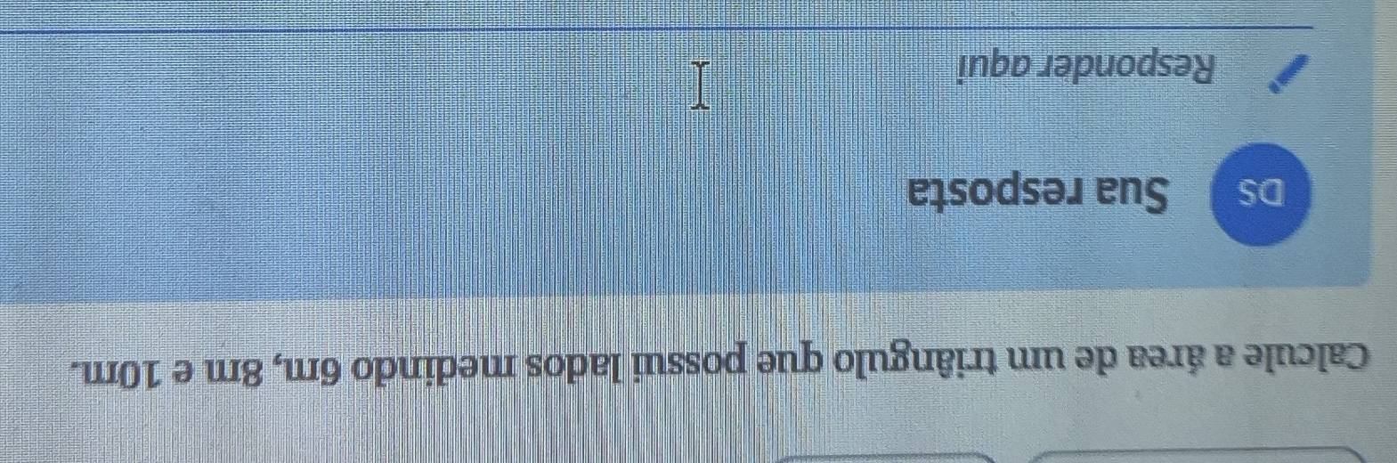 Calcule a área de um triângulo que possui lados medindo 6m, 8m e 10m. 
DS Sua resposta 
Responder aqui