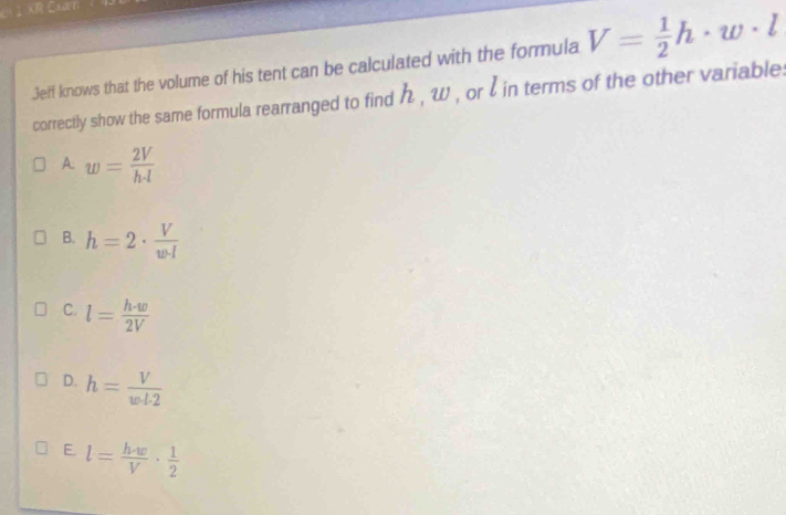 el I XR Examí
Jeff knows that the volume of his tent can be calculated with the formula V= 1/2 h· w· l
correctly show the same formula rearranged to find h , w , or l in terms of the other variable:
A. w= 2V/h· l 
B. h=2·  V/w· l 
C. l= h· w/2V 
D. h= V/w· 1.2 
E l= h· w/V ·  1/2 