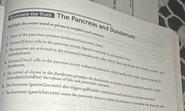 Illuminate the Truth The Pancreas and Duodenum 
Highlight the correct word or phrase to complete each sentence. 
1, Most of the pancreas contains (endocrine)(exocrine) tissue. 
2. (Acinar)(Duct) cells in the pancreas secrete digestive enzymes in an inactive form 
carbohydrates. 
3. The enzymes are activated in the (stomach)(duodenum), after which they help break down lipids, proteins, an 
duodenum. 
4. (Acinar)(Duct) cells in the pancreas secrete sodium bicarbonate, which buffers the acidic chyme entering th 
5. The arrival of chyme in the duodenum prompts the duodenum to secrete (cholecystokinin)(insulin), which 
(stimulates)(inhibits) the release of bile and pancreatic enzymes. 
6. The hormone (gastrin)(secretin) also triggers gallbladder contraction and pancreatic enzyme secretion 
7. The hormone (gastrin)(secretin) causes the pancreatic ducts to release bicarbonate to neutralize the stomach acid