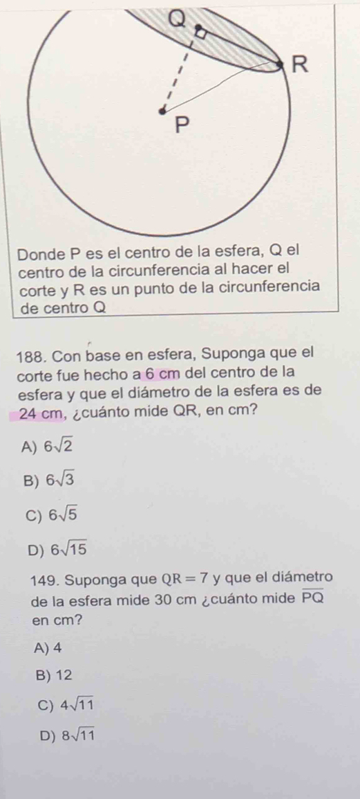 centro de la circunferencia al hacer el
corte y R es un punto de la circunferencia
de centro Q
188. Con base en esfera, Suponga que el
corte fue hecho a 6 cm del centro de la
esfera y que el diámetro de la esfera es de
24 cm, ¿cuánto mide QR, en cm?
A) 6sqrt(2)
B) 6sqrt(3)
C) 6sqrt(5)
D) 6sqrt(15)
149. Suponga que QR=7 y que el diámetro
de la esfera mide 30 cm ¿cuánto mide overline PQ
en cm?
A) 4
B) 12
C) 4sqrt(11)
D) 8sqrt(11)