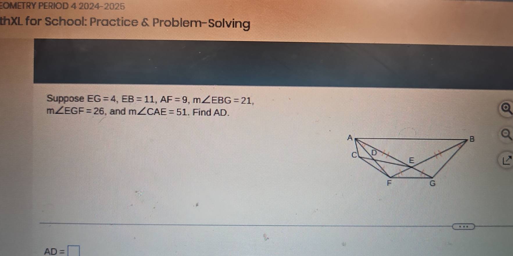 EOMETRY PERIOD 4 2024-2025 
thXL for School: Practice & Problem-Solving 
Suppose EG=4, EB=11, AF=9, m∠ EBG=21,
m∠ EGF=26 , and m∠ CAE=51.. Find AD.
AD=□